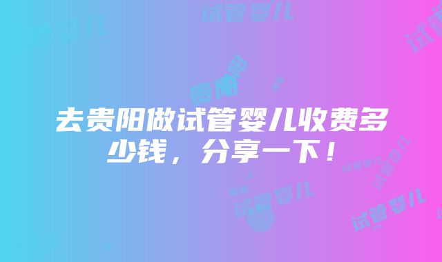 去贵阳做试管婴儿收费多少钱，分享一下！