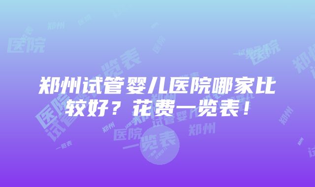 郑州试管婴儿医院哪家比较好？花费一览表！