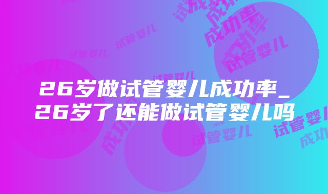 26岁做试管婴儿成功率_26岁了还能做试管婴儿吗