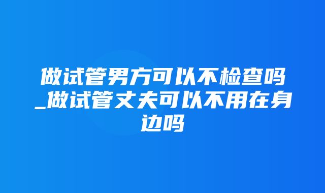 做试管男方可以不检查吗_做试管丈夫可以不用在身边吗