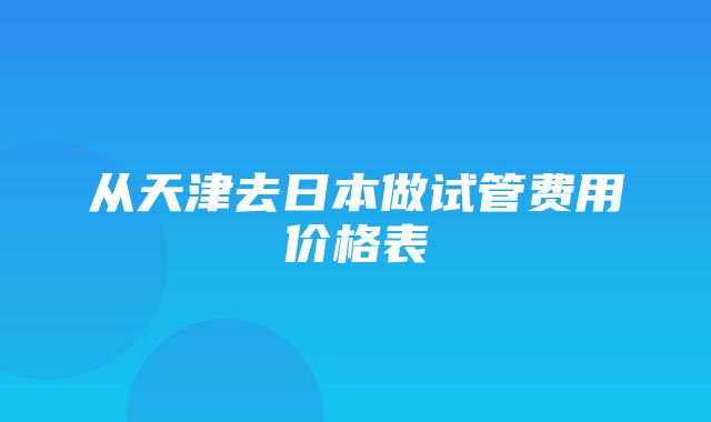 从天津去日本做试管费用价格表