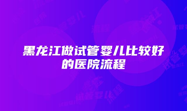 黑龙江做试管婴儿比较好的医院流程