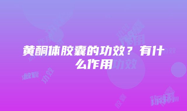 黄酮体胶囊的功效？有什么作用