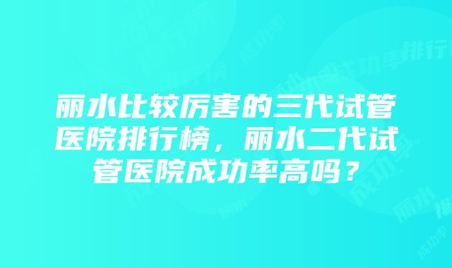 丽水比较厉害的三代试管医院排行榜，丽水二代试管医院成功率高吗？