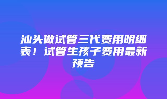 汕头做试管三代费用明细表！试管生孩子费用最新预告