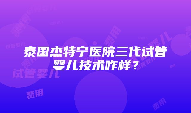 泰国杰特宁医院三代试管婴儿技术咋样？