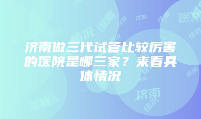 济南做三代试管比较厉害的医院是哪三家？来看具体情况