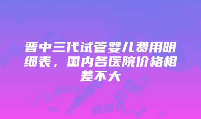 晋中三代试管婴儿费用明细表，国内各医院价格相差不大