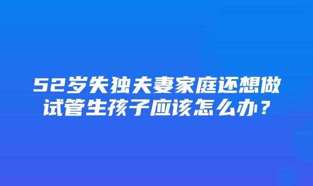 52岁失独夫妻家庭还想做试管生孩子应该怎么办？