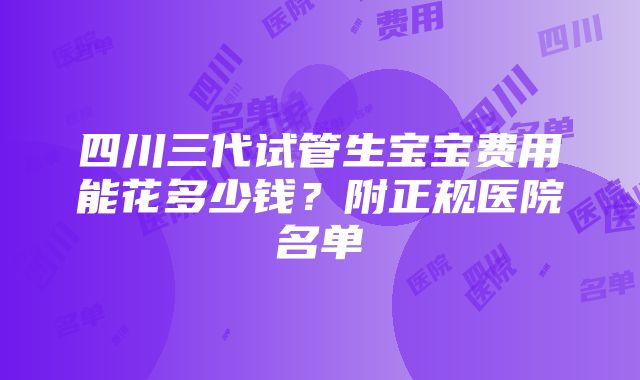 四川三代试管生宝宝费用能花多少钱？附正规医院名单