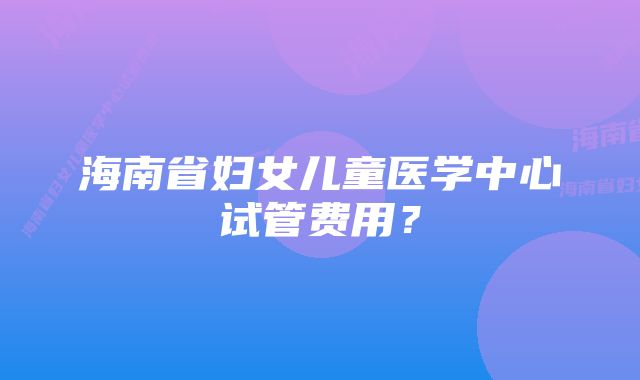 海南省妇女儿童医学中心试管费用？