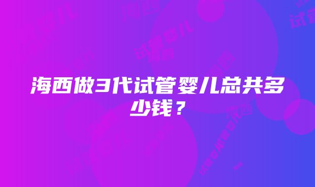 海西做3代试管婴儿总共多少钱？