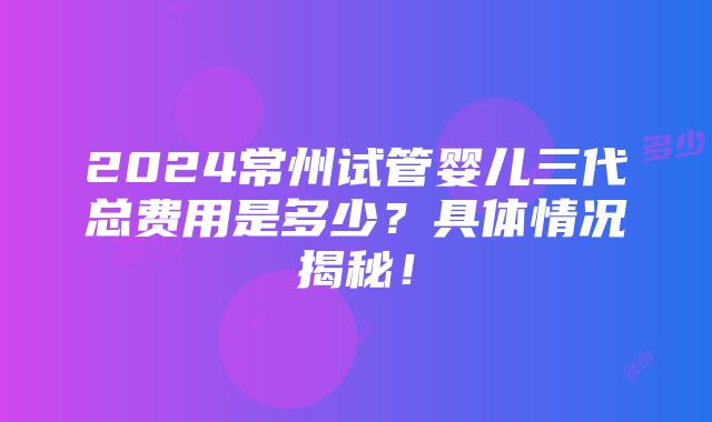 2024常州试管婴儿三代总费用是多少？具体情况揭秘！