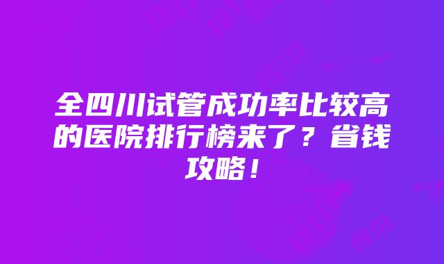 全四川试管成功率比较高的医院排行榜来了？省钱攻略！