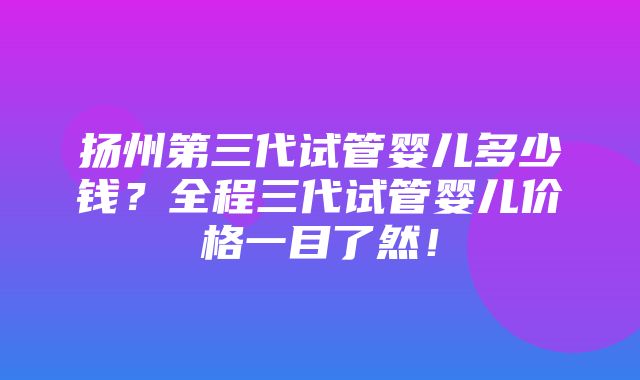 扬州第三代试管婴儿多少钱？全程三代试管婴儿价格一目了然！