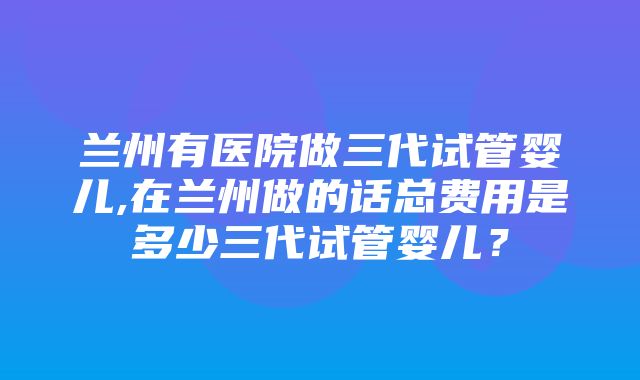 兰州有医院做三代试管婴儿,在兰州做的话总费用是多少三代试管婴儿？