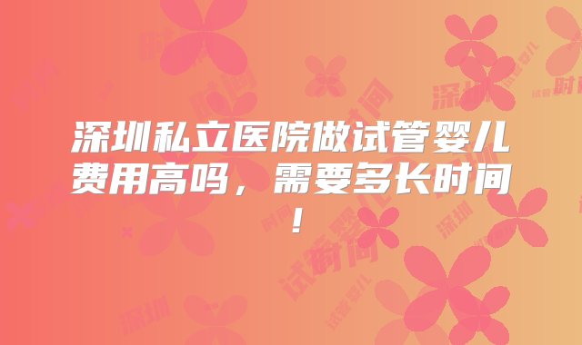 深圳私立医院做试管婴儿费用高吗，需要多长时间！