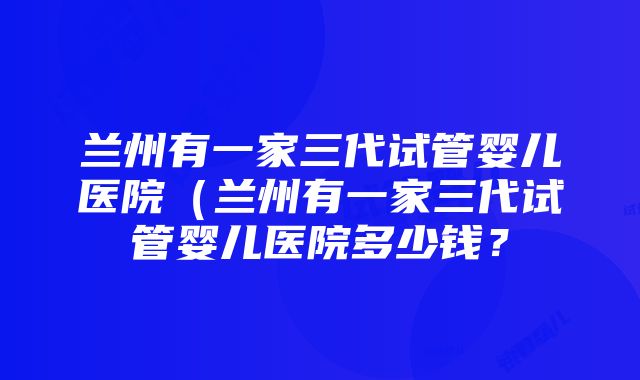 兰州有一家三代试管婴儿医院（兰州有一家三代试管婴儿医院多少钱？