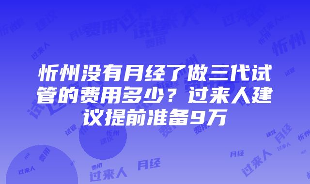 忻州没有月经了做三代试管的费用多少？过来人建议提前准备9万