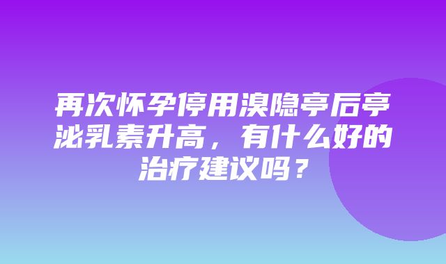 再次怀孕停用溴隐亭后亭泌乳素升高，有什么好的治疗建议吗？