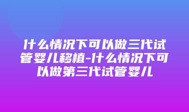 什么情况下可以做三代试管婴儿移植-什么情况下可以做第三代试管婴儿