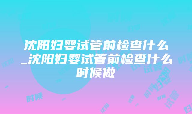 沈阳妇婴试管前检查什么_沈阳妇婴试管前检查什么时候做