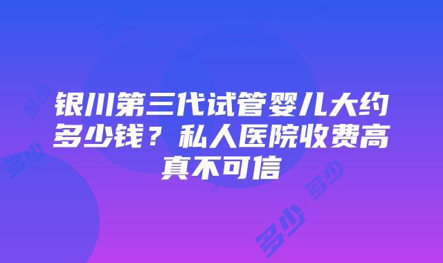 银川第三代试管婴儿大约多少钱？私人医院收费高真不可信