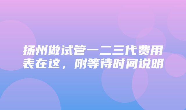 扬州做试管一二三代费用表在这，附等待时间说明