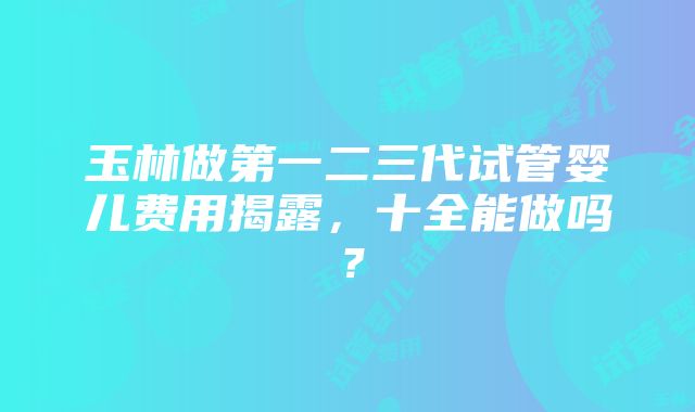 玉林做第一二三代试管婴儿费用揭露，十全能做吗？