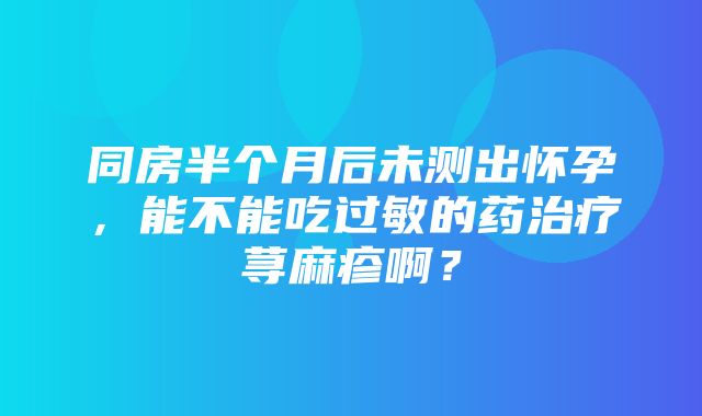 同房半个月后未测出怀孕，能不能吃过敏的药治疗荨麻疹啊？