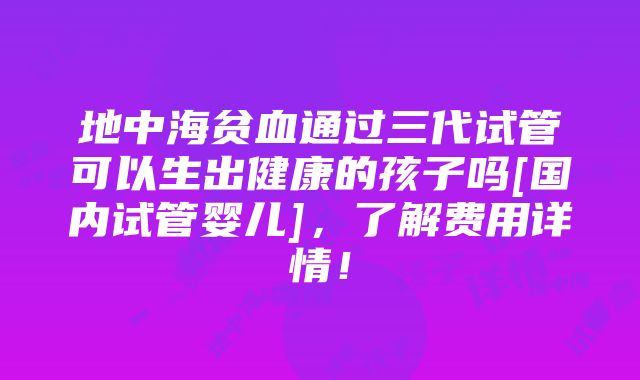 地中海贫血通过三代试管可以生出健康的孩子吗[国内试管婴儿]，了解费用详情！