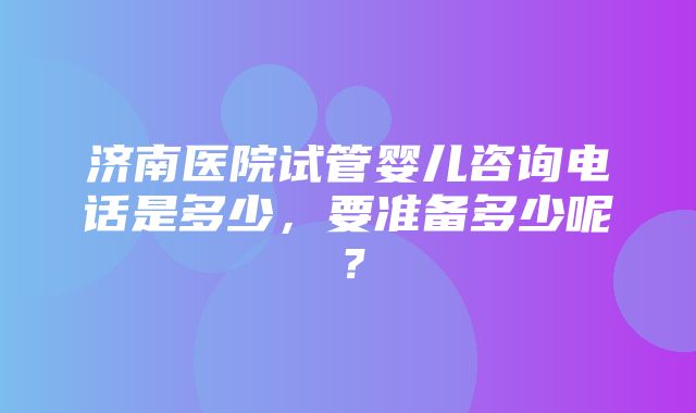 济南医院试管婴儿咨询电话是多少，要准备多少呢？