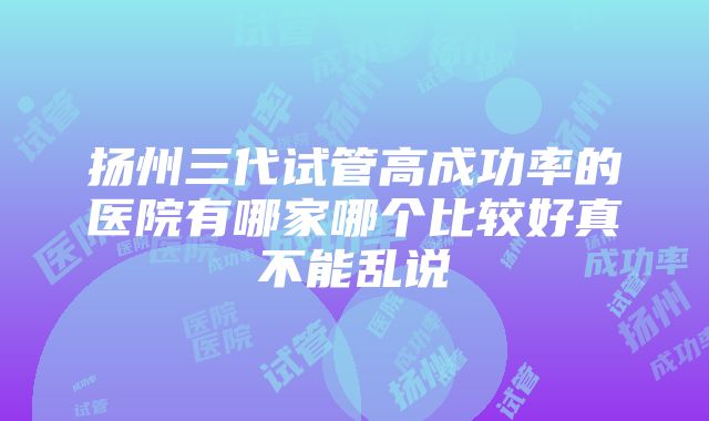 扬州三代试管高成功率的医院有哪家哪个比较好真不能乱说