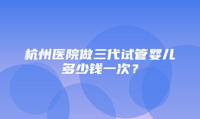 杭州医院做三代试管婴儿多少钱一次？