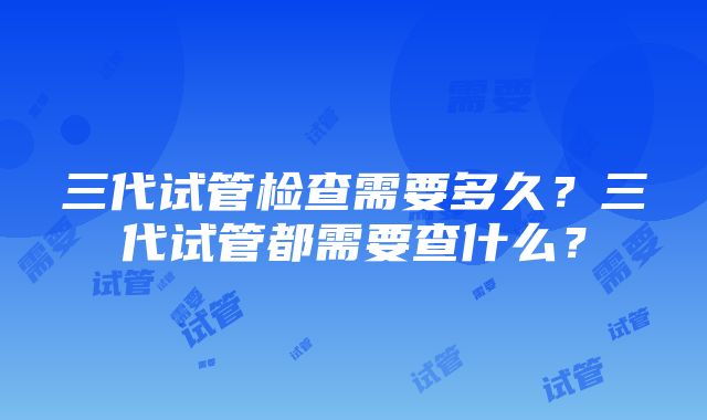 三代试管检查需要多久？三代试管都需要查什么？