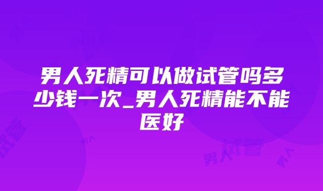 男人死精可以做试管吗多少钱一次_男人死精能不能医好