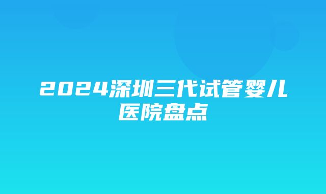 2024深圳三代试管婴儿医院盘点