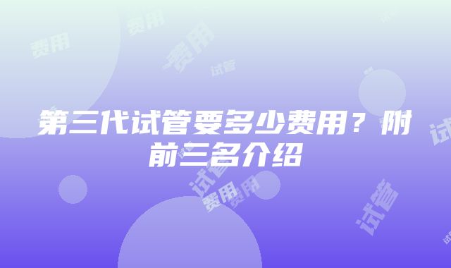 第三代试管要多少费用？附前三名介绍