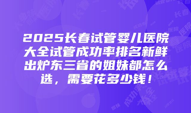 2025长春试管婴儿医院大全试管成功率排名新鲜出炉东三省的姐妹都怎么选，需要花多少钱！