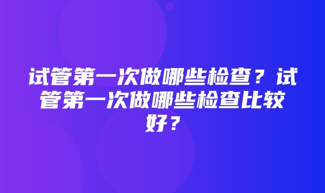 试管第一次做哪些检查？试管第一次做哪些检查比较好？