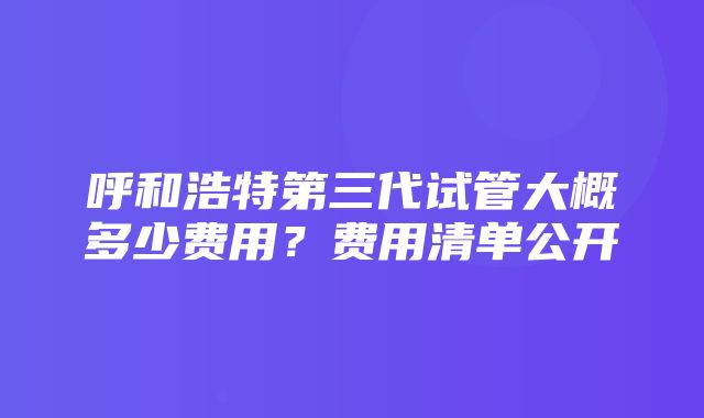 呼和浩特第三代试管大概多少费用？费用清单公开