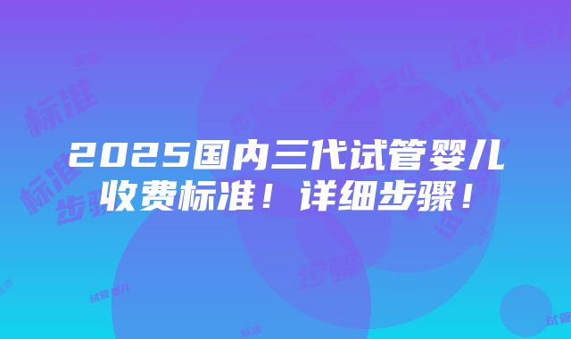 2025国内三代试管婴儿收费标准！详细步骤！