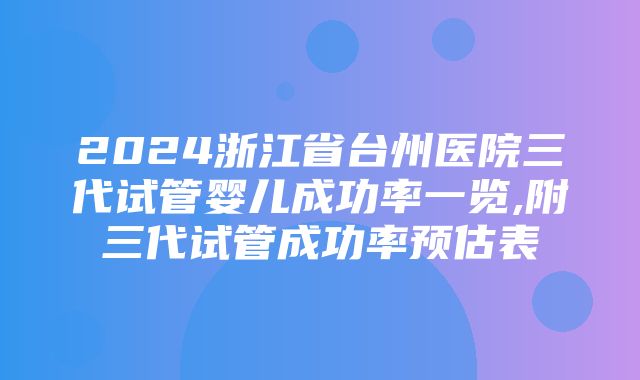 2024浙江省台州医院三代试管婴儿成功率一览,附三代试管成功率预估表