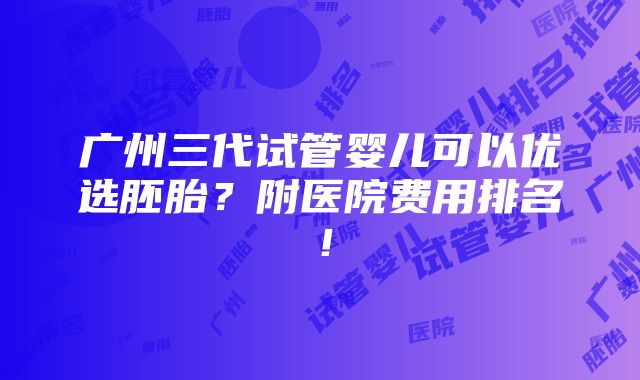 广州三代试管婴儿可以优选胚胎？附医院费用排名！