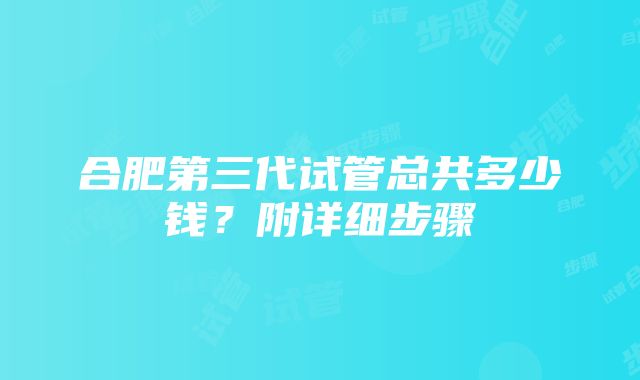 合肥第三代试管总共多少钱？附详细步骤