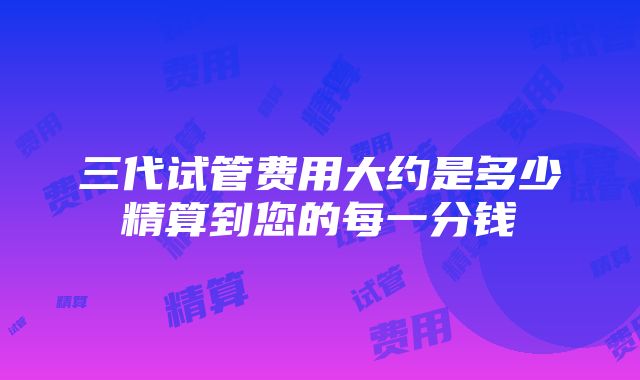 三代试管费用大约是多少精算到您的每一分钱