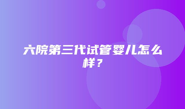 六院第三代试管婴儿怎么样？