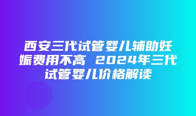 西安三代试管婴儿辅助妊娠费用不高 2024年三代试管婴儿价格解读