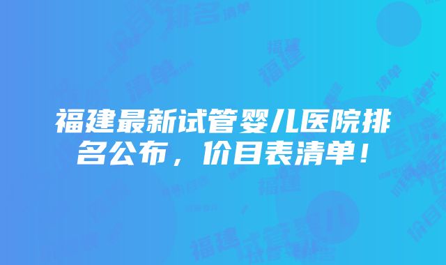 福建最新试管婴儿医院排名公布，价目表清单！