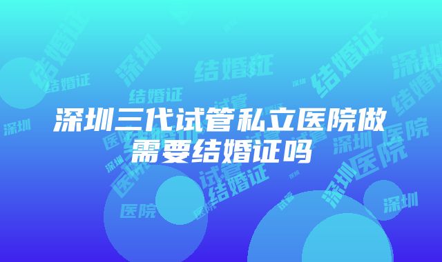 深圳三代试管私立医院做需要结婚证吗